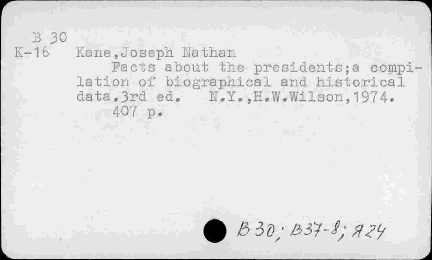 ﻿b 30
K-16 Kane,Joseph Nathan
Facts about the presidents ; a compilation of biographical and historical data.3rd ed.	N.Y.,H.W.Wilson,1974.
407 p.
• b iD;